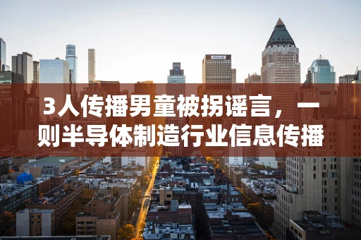 3人传播男童被拐谣言，一则半导体制造行业信息传播的警示