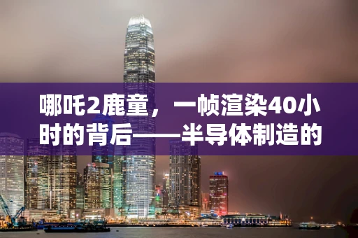 哪吒2鹿童，一帧渲染40小时的背后——半导体制造的极限挑战与技术创新