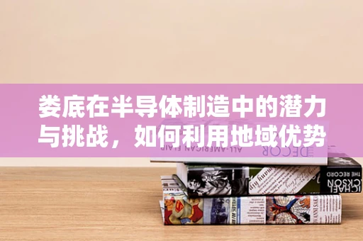 娄底在半导体制造中的潜力与挑战，如何利用地域优势促进产业升级？