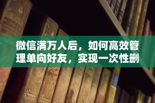 微信满万人后，如何高效管理单向好友，实现一次性删除的智慧策略