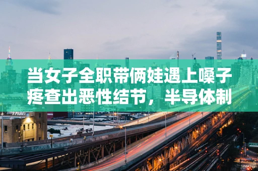 当女子全职带俩娃遇上嗓子疼查出恶性结节，半导体制造中的职业健康与家庭平衡