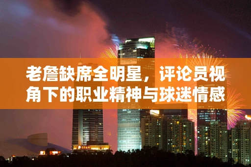 老詹缺席全明星，评论员视角下的职业精神与球迷情感的平衡