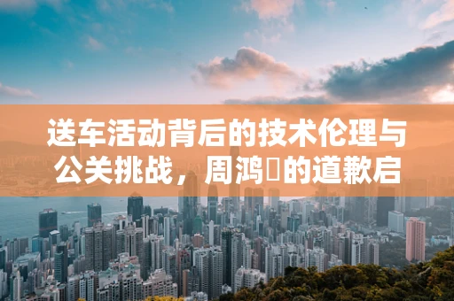 送车活动背后的技术伦理与公关挑战，周鸿祎的道歉启示