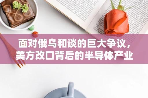 面对俄乌和谈的巨大争议，美方改口背后的半导体产业影响与展望