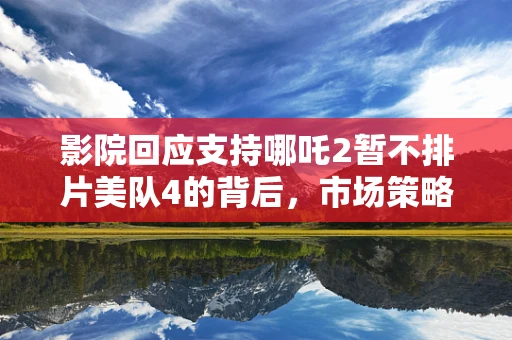 影院回应支持哪吒2暂不排片美队4的背后，市场策略与观众期待的博弈