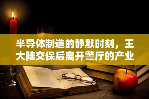 半导体制造的静默时刻，王大陆交保后离开警厅的产业反思