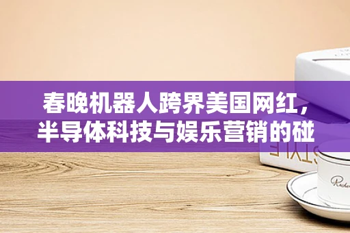 春晚机器人跨界美国网红，半导体科技与娱乐营销的碰撞与思考