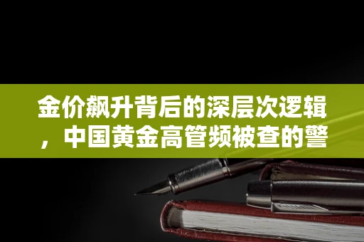 金价飙升背后的深层次逻辑，中国黄金高管频被查的警示与行业反思