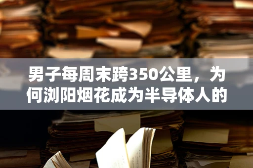 男子每周末跨350公里，为何浏阳烟花成为半导体人的心灵归宿？