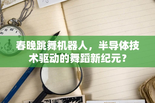 春晚跳舞机器人，半导体技术驱动的舞蹈新纪元？