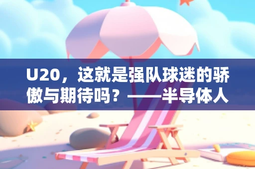 U20，这就是强队球迷的骄傲与期待吗？——半导体人的视角解析