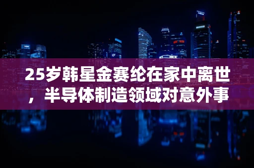 25岁韩星金赛纶在家中离世，半导体制造领域对意外事故的反思与预防