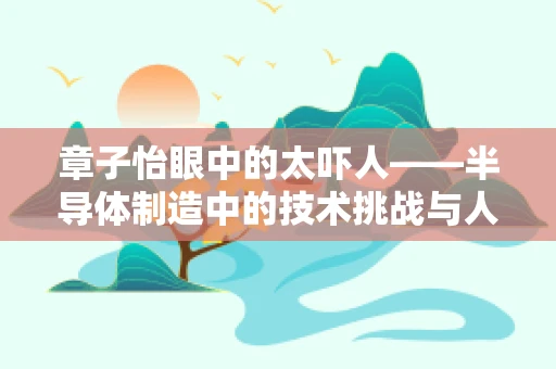 章子怡眼中的太吓人——半导体制造中的技术挑战与人文关怀