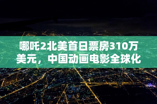 哪吒2北美首日票房310万美元，中国动画电影全球化之路的启示