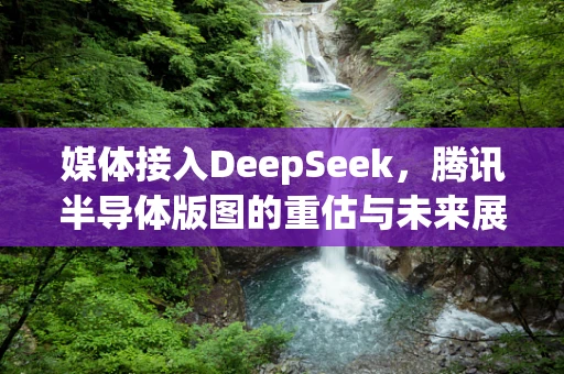 媒体接入DeepSeek，腾讯半导体版图的重估与未来展望