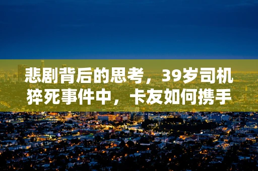 悲剧背后的思考，39岁司机猝死事件中，卡友如何携手共筑安全防线？