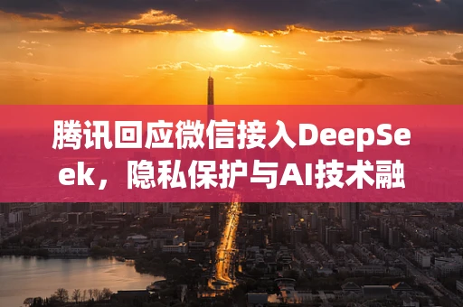 腾讯回应微信接入DeepSeek，隐私保护与AI技术融合的边界在哪里？