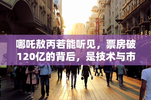 哪吒敖丙若能听见，票房破120亿的背后，是技术与市场的双重共鸣