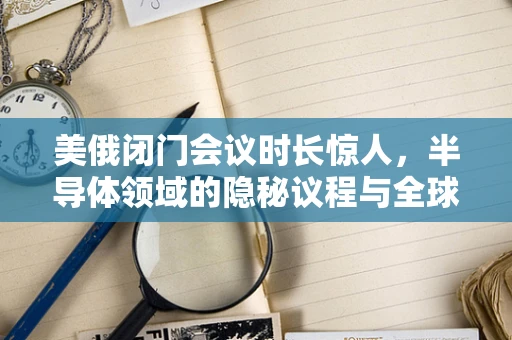 美俄闭门会议时长惊人，半导体领域的隐秘议程与全球科技竞争的暗流
