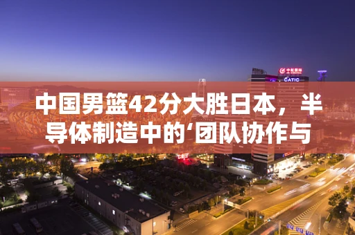 中国男篮42分大胜日本，半导体制造中的‘团队协作与技术创新’启示