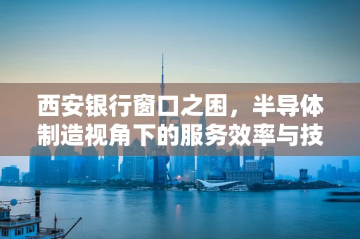 西安银行窗口之困，半导体制造视角下的服务效率与技术创新