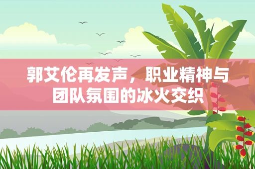郭艾伦再发声，职业精神与团队氛围的冰火交织