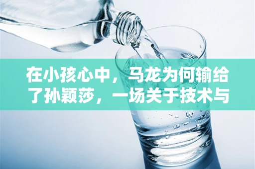 在小孩心中，马龙为何输给了孙颖莎，一场关于技术与心理的较量
