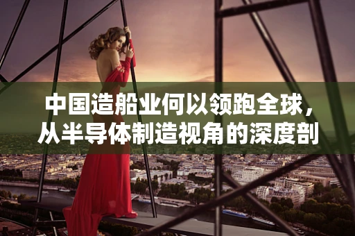 中国造船业何以领跑全球，从半导体制造视角的深度剖析