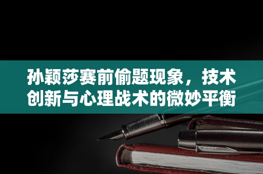 孙颖莎赛前偷题现象，技术创新与心理战术的微妙平衡？