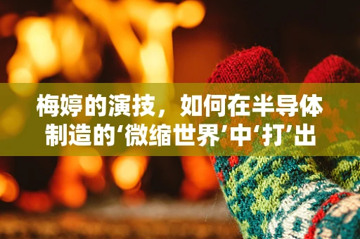 梅婷的演技，如何在半导体制造的‘微缩世界’中‘打’出精湛技艺？