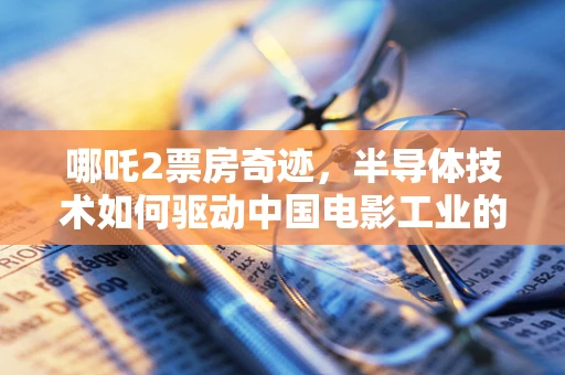 哪吒2票房奇迹，半导体技术如何驱动中国电影工业的芯飞跃？