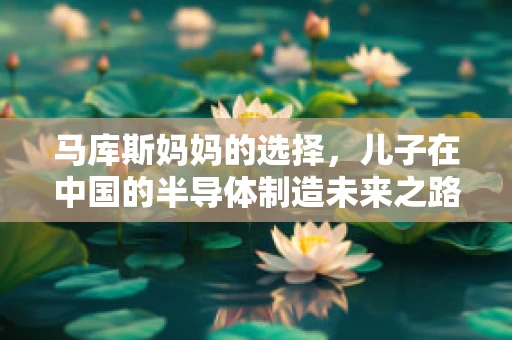 马库斯妈妈的选择，儿子在中国的半导体制造未来之路