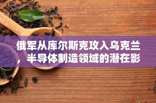 俄军从库尔斯克攻入乌克兰，半导体制造领域的潜在影响与挑战