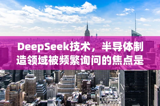 DeepSeek技术，半导体制造领域被频繁询问的焦点是什么？