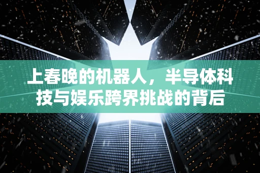 上春晚的机器人，半导体科技与娱乐跨界挑战的背后