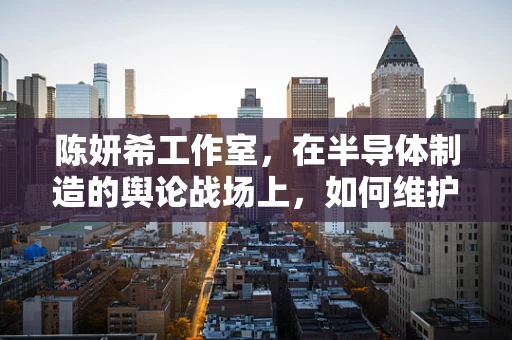 陈妍希工作室，在半导体制造的舆论战场上，如何维护行业清朗？