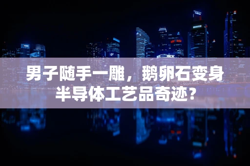 男子随手一雕，鹅卵石变身半导体工艺品奇迹？