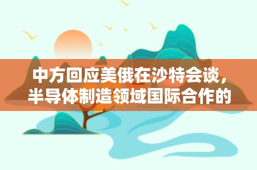 中方回应美俄在沙特会谈，半导体制造领域国际合作的微妙平衡与未来展望