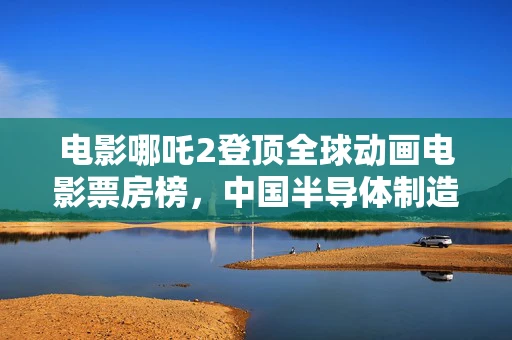 电影哪吒2登顶全球动画电影票房榜，中国半导体制造的启示与挑战