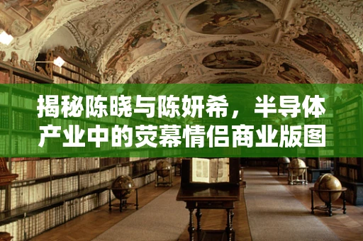 揭秘陈晓与陈妍希，半导体产业中的荧幕情侣商业版图