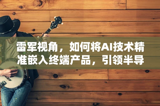雷军视角，如何将AI技术精准嵌入终端产品，引领半导体制造新纪元？