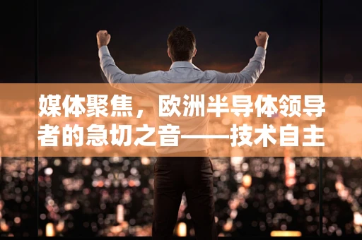 媒体聚焦，欧洲半导体领导者的急切之音——技术自主与供应链安全的双重挑战