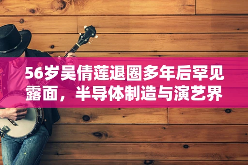 56岁吴倩莲退圈多年后罕见露面，半导体制造与演艺界的跨界启示