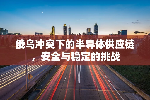 俄乌冲突下的半导体供应链，安全与稳定的挑战