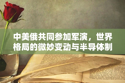 中美俄共同参加军演，世界格局的微妙变动与半导体制造的未来
