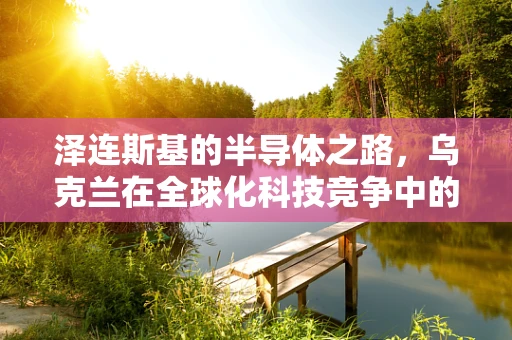 泽连斯基的半导体之路，乌克兰在全球化科技竞争中的命运抉择