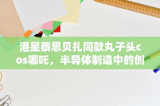 港星蔡思贝扎同款丸子头cos哪吒，半导体制造中的创新与个性并蓄