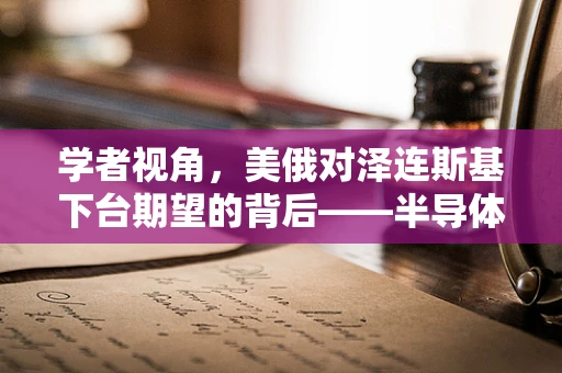 学者视角，美俄对泽连斯基下台期望的背后——半导体制造与地缘政治的微妙平衡