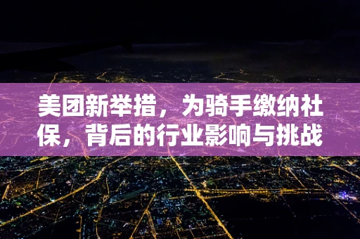 美团新举措，为骑手缴纳社保，背后的行业影响与挑战何在？