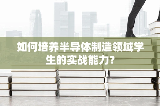 如何培养半导体制造领域学生的实战能力？